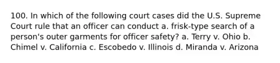 100. In which of the following court cases did the U.S. Supreme Court rule that an officer can conduct a. frisk-type search of a person's outer garments for officer safety? a. Terry v. Ohio b. Chimel v. California c. Escobedo v. Illinois d. Miranda v. Arizona