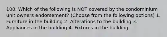 100. Which of the following is NOT covered by the condominium unit owners endorsement? (Choose from the following options) 1. Furniture in the building 2. Alterations to the building 3. Appliances in the building 4. Fixtures in the building