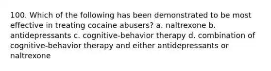 100. Which of the following has been demonstrated to be most effective in treating cocaine abusers? a. naltrexone b. antidepressants c. cognitive-behavior therapy d. combination of cognitive-behavior therapy and either antidepressants or naltrexone