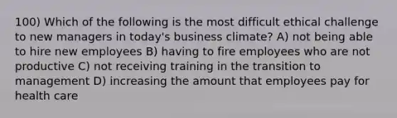 100) Which of the following is the most difficult ethical challenge to new managers in today's business climate? A) not being able to hire new employees B) having to fire employees who are not productive C) not receiving training in the transition to management D) increasing the amount that employees pay for health care