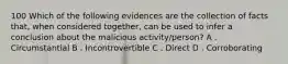 100 Which of the following evidences are the collection of facts that, when considered together, can be used to infer a conclusion about the malicious activity/person? A . Circumstantial B . Incontrovertible C . Direct D . Corroborating