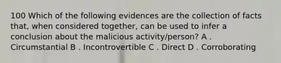 100 Which of the following evidences are the collection of facts that, when considered together, can be used to infer a conclusion about the malicious activity/person? A . Circumstantial B . Incontrovertible C . Direct D . Corroborating