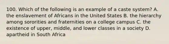 100. Which of the following is an example of a caste system? A. the enslavement of Africans in the United States B. the hierarchy among sororities and fraternities on a college campus C. the existence of upper, middle, and lower classes in a society D. apartheid in South Africa