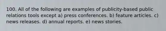 100. All of the following are examples of publicity-based public relations tools except a) press conferences. b) feature articles. c) news releases. d) annual reports. e) news stories.