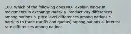 100. Which of the following does NOT explain long-run movements in exchange rates? a. productivity differences among nations b. price level differences among nations c. barriers to trade (tariffs and quotas) among nations d. interest rate differences among nations