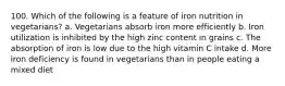 100. Which of the following is a feature of iron nutrition in vegetarians? a. Vegetarians absorb iron more efficiently b. Iron utilization is inhibited by the high zinc content in grains c. The absorption of iron is low due to the high vitamin C intake d. More iron deficiency is found in vegetarians than in people eating a mixed diet