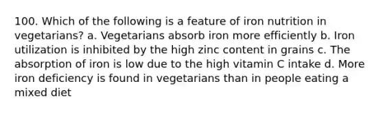 100. Which of the following is a feature of iron nutrition in vegetarians? a. Vegetarians absorb iron more efficiently b. Iron utilization is inhibited by the high zinc content in grains c. The absorption of iron is low due to the high vitamin C intake d. More iron deficiency is found in vegetarians than in people eating a mixed diet