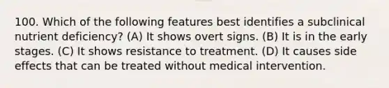 100. Which of the following features best identifies a subclinical nutrient deficiency? (A) It shows overt signs. (B) It is in the early stages. (C) It shows resistance to treatment. (D) It causes side effects that can be treated without medical intervention.