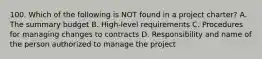 100. Which of the following is NOT found in a project charter? A. The summary budget B. High-level requirements C. Procedures for managing changes to contracts D. Responsibility and name of the person authorized to manage the project