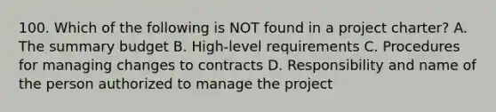 100. Which of the following is NOT found in a project charter? A. The summary budget B. High-level requirements C. Procedures for managing changes to contracts D. Responsibility and name of the person authorized to manage the project