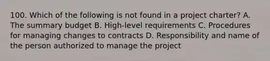 100. Which of the following is not found in a project charter? A. The summary budget B. High-level requirements C. Procedures for managing changes to contracts D. Responsibility and name of the person authorized to manage the project