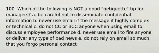 100. Which of the following is NOT a good "netiquette" tip for managers? a. be careful not to disseminate confidential information b. never use email if the message if highly complex or technical c. do not CC or BCC anyone when using email to discuss employee performance d. never use email to fire anyone or deliver any type of bad news e. do not rely on email so much that you forgo personal contact