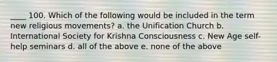 ____ 100. Which of the following would be included in the term new religious movements? a. the Unification Church b. International Society for Krishna Consciousness c. New Age self-help seminars d. all of the above e. none of the above