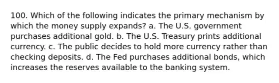 100. Which of the following indicates the primary mechanism by which the money supply expands? a. The U.S. government purchases additional gold. b. The U.S. Treasury prints additional currency. c. The public decides to hold more currency rather than checking deposits. d. The Fed purchases additional bonds, which increases the reserves available to the banking system.