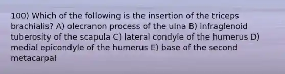 100) Which of the following is the insertion of the triceps brachialis? A) olecranon process of the ulna B) infraglenoid tuberosity of the scapula C) lateral condyle of the humerus D) medial epicondyle of the humerus E) base of the second metacarpal