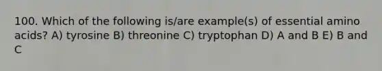 100. Which of the following is/are example(s) of essential amino acids? A) tyrosine B) threonine C) tryptophan D) A and B E) B and C