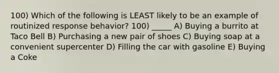 100) Which of the following is LEAST likely to be an example of routinized response behavior? 100) _____ A) Buying a burrito at Taco Bell B) Purchasing a new pair of shoes C) Buying soap at a convenient supercenter D) Filling the car with gasoline E) Buying a Coke