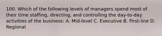 100. Which of the following levels of managers spend most of their time staffing, directing, and controlling the day-to-day activities of the business: A. Mid-level C. Executive B. First-line D. Regional