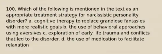 100. Which of the following is mentioned in the text as an appropriate treatment strategy for narcissistic personality disorder? a. cognitive therapy to replace grandiose fantasies with more realistic goals b. the use of behavioral approaches using aversives c. exploration of early life trauma and conflicts that led to the disorder. d. the use of medication to facilitate relaxation