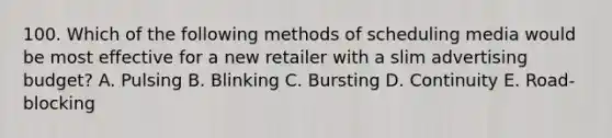 100. Which of the following methods of scheduling media would be most effective for a new retailer with a slim advertising budget? A. Pulsing B. Blinking C. Bursting D. Continuity E. Road-blocking