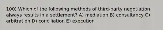 100) Which of the following methods of third-party negotiation always results in a settlement? A) mediation B) consultancy C) arbitration D) conciliation E) execution