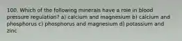 100. Which of the following minerals have a role in blood pressure regulation? a) calcium and magnesium b) calcium and phosphorus c) phosphorus and magnesium d) potassium and zinc