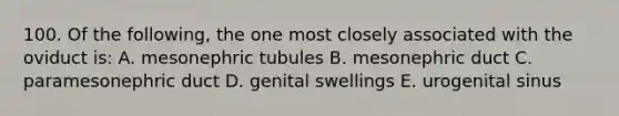 100. Of the following, the one most closely associated with the oviduct is: A. mesonephric tubules B. mesonephric duct C. paramesonephric duct D. genital swellings E. urogenital sinus