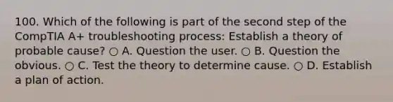 100. Which of the following is part of the second step of the CompTIA A+ troubleshooting process: Establish a theory of probable cause? ○ A. Question the user. ○ B. Question the obvious. ○ C. Test the theory to determine cause. ○ D. Establish a plan of action.