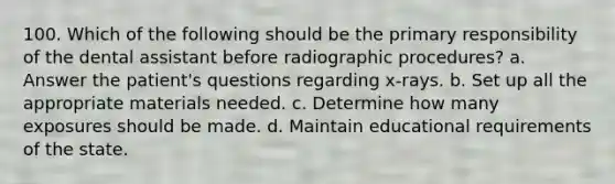 100. Which of the following should be the primary responsibility of the dental assistant before radiographic procedures? a. Answer the patient's questions regarding x-rays. b. Set up all the appropriate materials needed. c. Determine how many exposures should be made. d. Maintain educational requirements of the state.