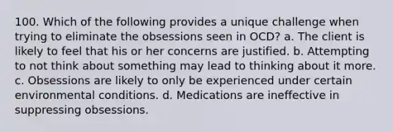 100. Which of the following provides a unique challenge when trying to eliminate the obsessions seen in OCD? a. The client is likely to feel that his or her concerns are justified. b. Attempting to not think about something may lead to thinking about it more. c. Obsessions are likely to only be experienced under certain environmental conditions. d. Medications are ineffective in suppressing obsessions.