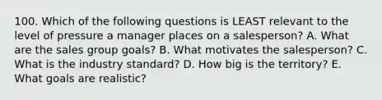 100. Which of the following questions is LEAST relevant to the level of pressure a manager places on a salesperson? A. What are the sales group goals? B. What motivates the salesperson? C. What is the industry standard? D. How big is the territory? E. What goals are realistic?