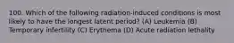 100. Which of the following radiation-induced conditions is most likely to have the longest latent period? (A) Leukemia (B) Temporary infertility (C) Erythema (D) Acute radiation lethality