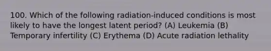 100. Which of the following radiation-induced conditions is most likely to have the longest latent period? (A) Leukemia (B) Temporary infertility (C) Erythema (D) Acute radiation lethality