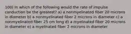 100) In which of the following would the rate of impulse conduction be the greatest? a) a nonmyelinated fiber 20 microns in diameter b) a nonmyelinated fiber 2 microns in diameter c) a nonmyelinated fiber 25 cm long d) a myelinated fiber 20 microns in diameter e) a myelinated fiber 2 microns in diameter