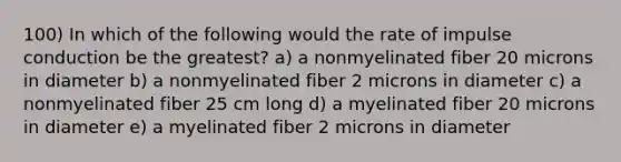 100) In which of the following would the rate of impulse conduction be the greatest? a) a nonmyelinated fiber 20 microns in diameter b) a nonmyelinated fiber 2 microns in diameter c) a nonmyelinated fiber 25 cm long d) a myelinated fiber 20 microns in diameter e) a myelinated fiber 2 microns in diameter