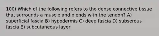 100) Which of the following refers to the dense connective tissue that surrounds a muscle and blends with the tendon? A) superficial fascia B) hypodermis C) deep fascia D) subserous fascia E) subcutaneous layer