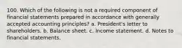 100. Which of the following is not a required component of financial statements prepared in accordance with generally accepted accounting principles? a. President's letter to shareholders. b. Balance sheet. c. Income statement. d. Notes to financial statements.