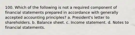 100. Which of the following is not a required component of financial statements prepared in accordance with generally accepted accounting principles? a. President's letter to shareholders. b. Balance sheet. c. Income statement. d. Notes to financial statements.