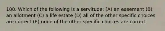 100. Which of the following is a servitude: (A) an easement (B) an allotment (C) a life estate (D) all of the other specific choices are correct (E) none of the other specific choices are correct