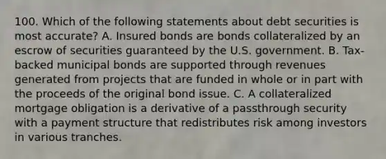 100. Which of the following statements about debt securities is most accurate? A. Insured bonds are bonds collateralized by an escrow of securities guaranteed by the U.S. government. B. Tax-backed municipal bonds are supported through revenues generated from projects that are funded in whole or in part with the proceeds of the original bond issue. C. A collateralized mortgage obligation is a derivative of a passthrough security with a payment structure that redistributes risk among investors in various tranches.