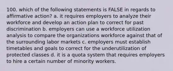 100. which of the following statements is FALSE in regards to <a href='https://www.questionai.com/knowledge/k15TsidlpG-affirmative-action' class='anchor-knowledge'>affirmative action</a>? a. it requires employers to analyze their workforce and develop an action plan to correct for past discrimination b. employers can use a workforce utilization analysis to compare the organizations workforce against that of the surrounding labor markets c. employers must establish timetables and goals to correct for the underutilization of protected classes d. it is a quota system that requires employers to hire a certain number of minority workers.