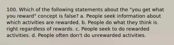 100. Which of the following statements about the "you get what you reward" concept is false? a. People seek information about which activities are rewarded. b. People do what they think is right regardless of rewards. c. People seek to do rewarded activities. d. People often don't do unrewarded activities.