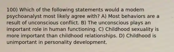 100) Which of the following statements would a modern psychoanalyst most likely agree with? A) Most behaviors are a result of unconscious conflict. B) The unconscious plays an important role in human functioning. C) Childhood sexuality is more important than childhood relationships. D) Childhood is unimportant in personality development.