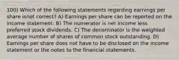 100) Which of the following statements regarding earnings per share isnot correct? A) Earnings per share can be reported on the income statement. B) The numerator is net income less preferred stock dividends. C) The denominator is the weighted average number of shares of common stock outstanding. D) Earnings per share does not have to be disclosed on the income statement or the notes to the financial statements.