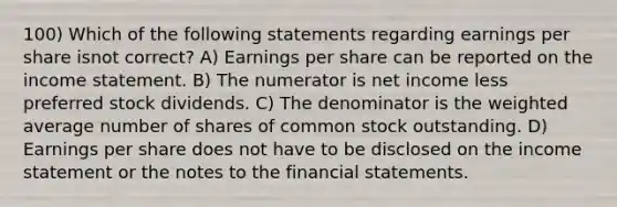 100) Which of the following statements regarding earnings per share isnot correct? A) Earnings per share can be reported on the income statement. B) The numerator is net income less preferred stock dividends. C) The denominator is the weighted average number of shares of common stock outstanding. D) Earnings per share does not have to be disclosed on the income statement or the notes to the financial statements.