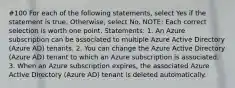 #100 For each of the following statements, select Yes if the statement is true. Otherwise, select No. NOTE: Each correct selection is worth one point. Statements: 1. An Azure subscription can be associated to multiple Azure Active Directory (Azure AD) tenants. 2. You can change the Azure Active Directory (Azure AD) tenant to which an Azure subscription is associated. 3. When an Azure subscription expires, the associated Azure Active Directory (Azure AD) tenant is deleted automatically.