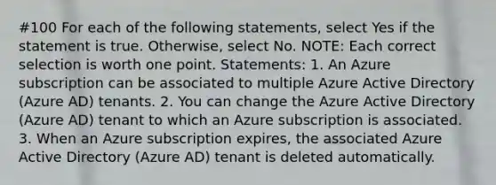 #100 For each of the following statements, select Yes if the statement is true. Otherwise, select No. NOTE: Each correct selection is worth one point. Statements: 1. An Azure subscription can be associated to multiple Azure Active Directory (Azure AD) tenants. 2. You can change the Azure Active Directory (Azure AD) tenant to which an Azure subscription is associated. 3. When an Azure subscription expires, the associated Azure Active Directory (Azure AD) tenant is deleted automatically.