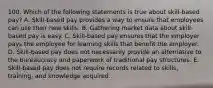 100. Which of the following statements is true about skill-based pay? A. Skill-based pay provides a way to ensure that employees can use their new skills. B. Gathering market data about skill-based pay is easy. C. Skill-based pay ensures that the employer pays the employee for learning skills that benefit the employer. D. Skill-based pay does not necessarily provide an alternative to the bureaucracy and paperwork of traditional pay structures. E. Skill-based pay does not require records related to skills, training, and knowledge acquired.