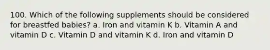 100. Which of the following supplements should be considered for breastfed babies? a. Iron and vitamin K b. Vitamin A and vitamin D c. Vitamin D and vitamin K d. Iron and vitamin D