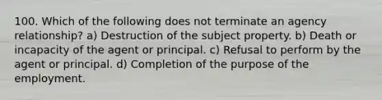 100. Which of the following does not terminate an agency relationship? a) Destruction of the subject property. b) Death or incapacity of the agent or principal. c) Refusal to perform by the agent or principal. d) Completion of the purpose of the employment.